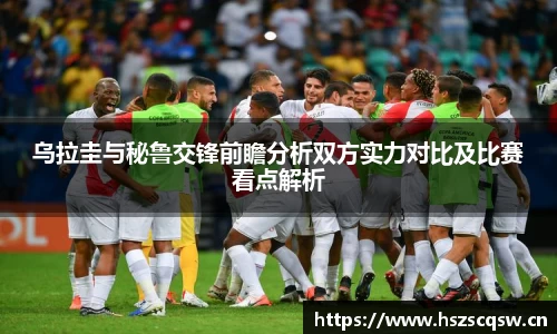 乌拉圭与秘鲁交锋前瞻分析双方实力对比及比赛看点解析